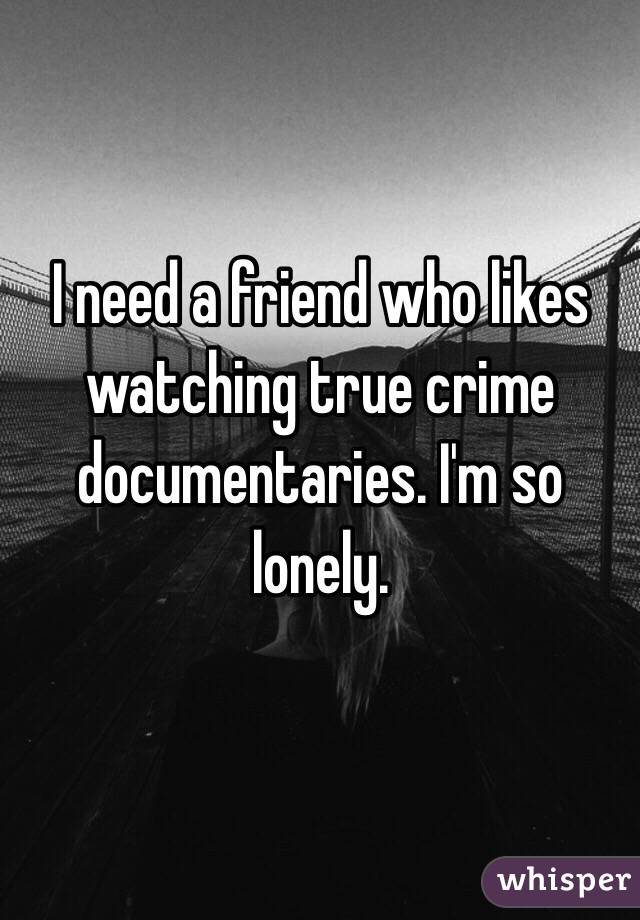 I need a friend who likes watching true crime documentaries. I'm so lonely.