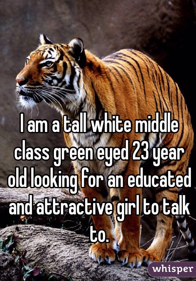 I am a tall white middle class green eyed 23 year old looking for an educated and attractive girl to talk to. 