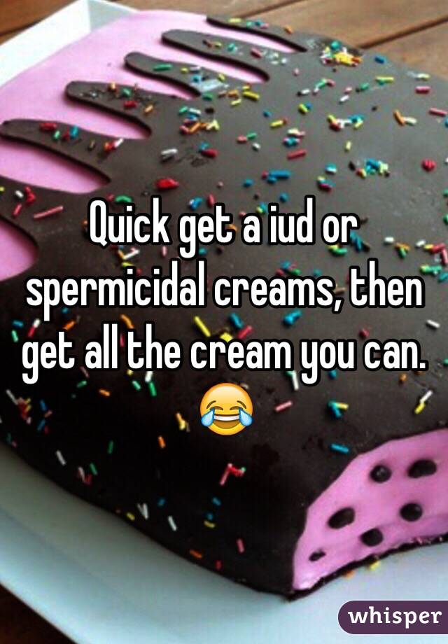 Quick get a iud or spermicidal creams, then get all the cream you can. 😂