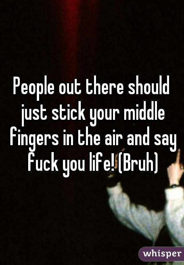 People out there should just stick your middle fingers in the air and say fuck you life! (Bruh)