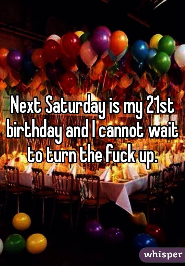 Next Saturday is my 21st birthday and I cannot wait to turn the fuck up.