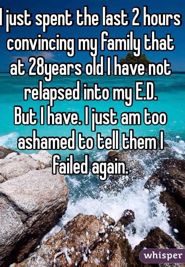 I just spent the last 2 hours convincing my family that at 28years old I have not relapsed into my E.D.
But I have. I just am too ashamed to tell them I failed again.