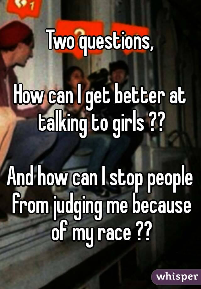 Two questions,

How can I get better at talking to girls ??

And how can I stop people from judging me because of my race ??