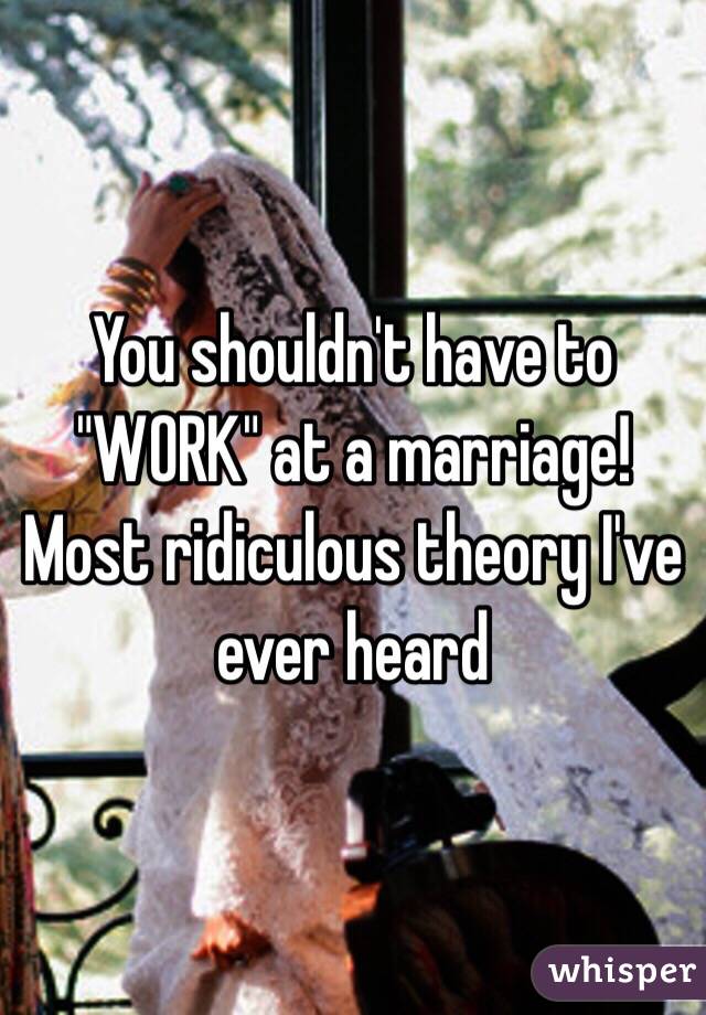 You shouldn't have to "WORK" at a marriage! Most ridiculous theory I've ever heard