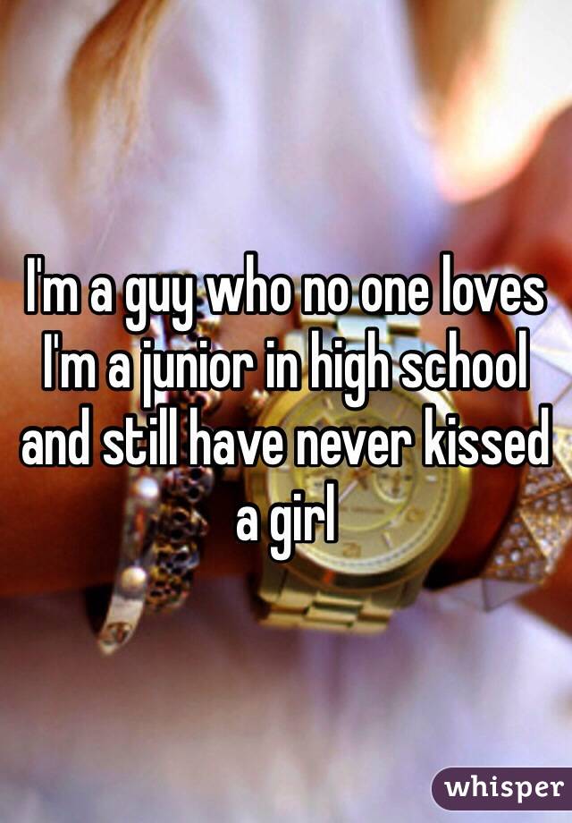 I'm a guy who no one loves I'm a junior in high school and still have never kissed a girl