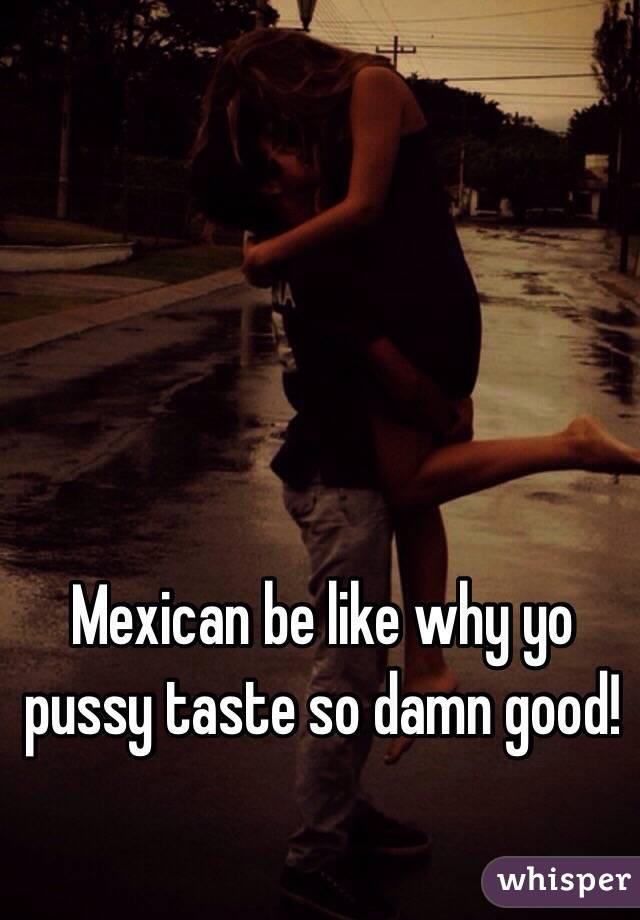 Mexican be like why yo pussy taste so damn good!