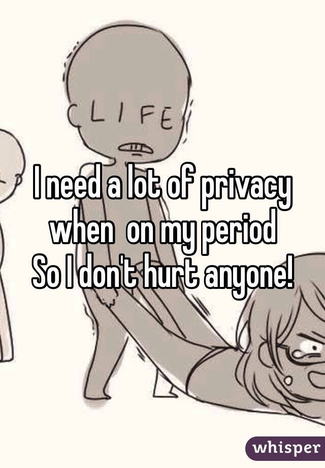 I need a lot of privacy when  on my period 
So I don't hurt anyone!