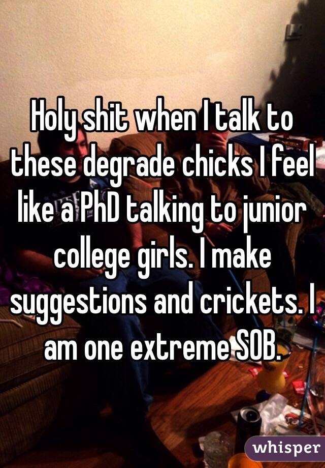 Holy shit when I talk to these degrade chicks I feel like a PhD talking to junior college girls. I make suggestions and crickets. I am one extreme SOB.