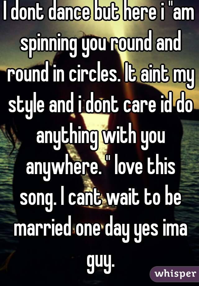 I dont dance but here i "am spinning you round and round in circles. It aint my style and i dont care id do anything with you anywhere. " love this song. I cant wait to be married one day yes ima guy.