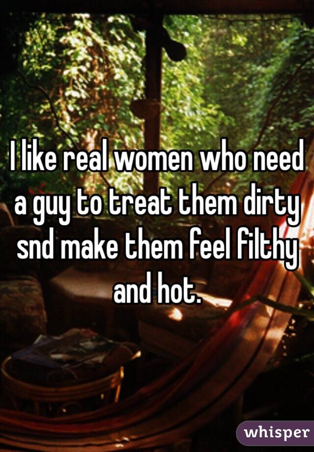 I like real women who need a guy to treat them dirty snd make them feel filthy and hot. 