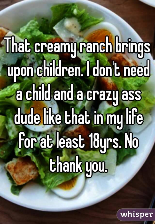 That creamy ranch brings upon children. I don't need a child and a crazy ass dude like that in my life for at least 18yrs. No thank you.