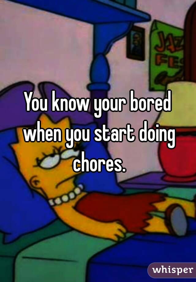 You know your bored when you start doing chores.