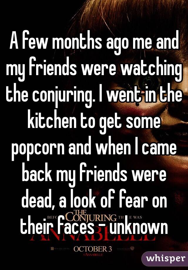 A few months ago me and my friends were watching the conjuring. I went in the kitchen to get some popcorn and when I came back my friends were dead, a look of fear on their faces - unknown