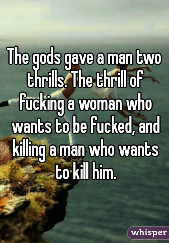 The gods gave a man two thrills. The thrill of fucking a woman who wants to be fucked, and killing a man who wants to kill him.