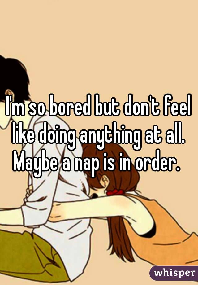 I'm so bored but don't feel like doing anything at all.  Maybe a nap is in order.  