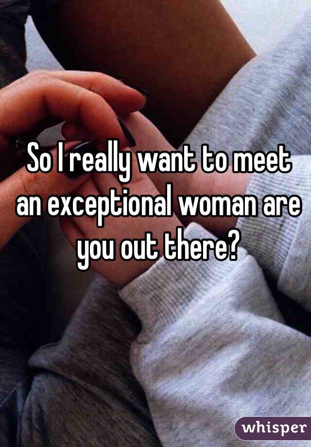 So I really want to meet an exceptional woman are you out there?