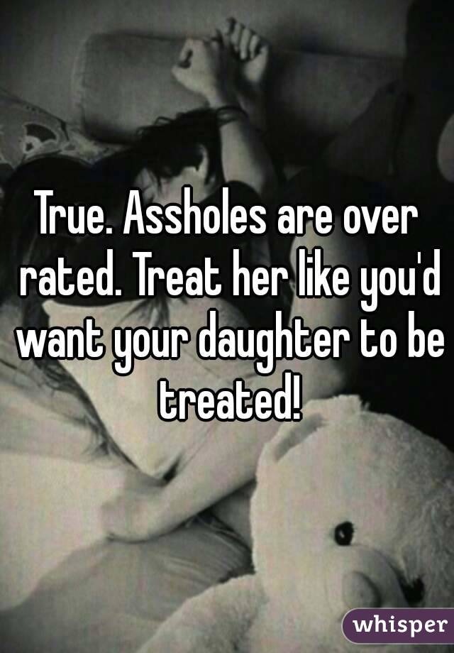 True. Assholes are over rated. Treat her like you'd want your daughter to be treated!