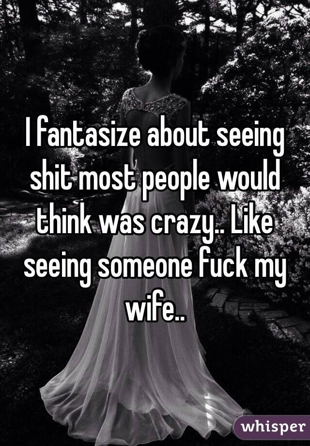 I fantasize about seeing shit most people would think was crazy.. Like seeing someone fuck my wife.. 