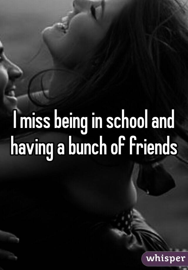 I miss being in school and having a bunch of friends 