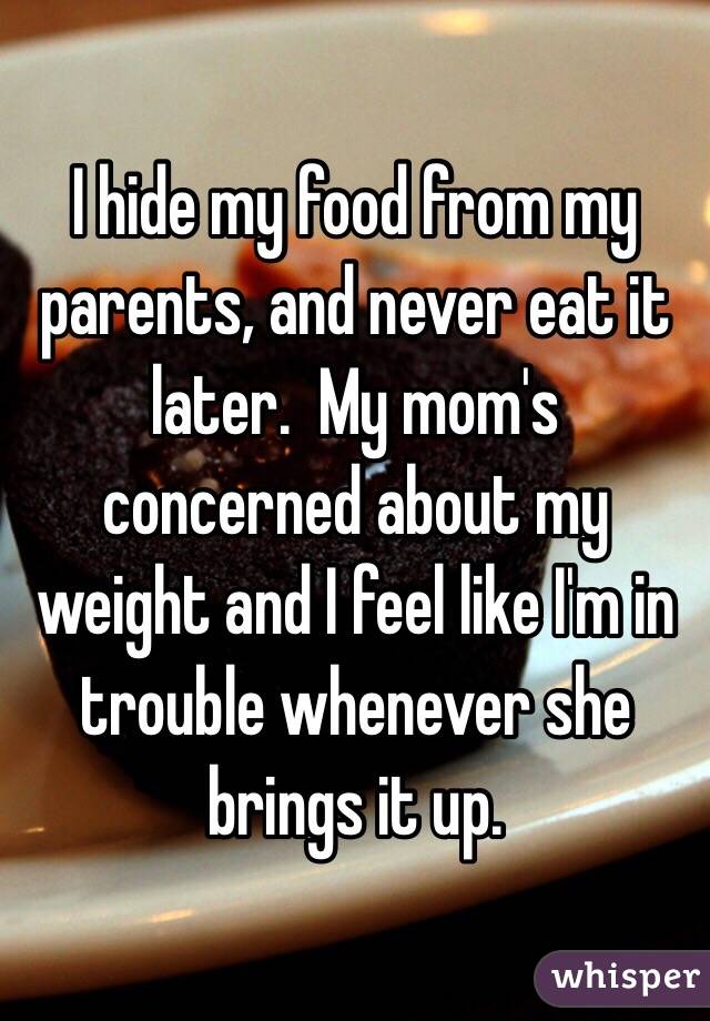 I hide my food from my parents, and never eat it later.  My mom's concerned about my weight and I feel like I'm in trouble whenever she brings it up.