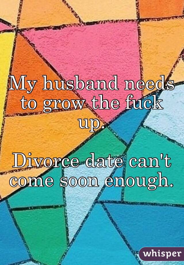 My husband needs to grow the fuck up. 

Divorce date can't come soon enough.