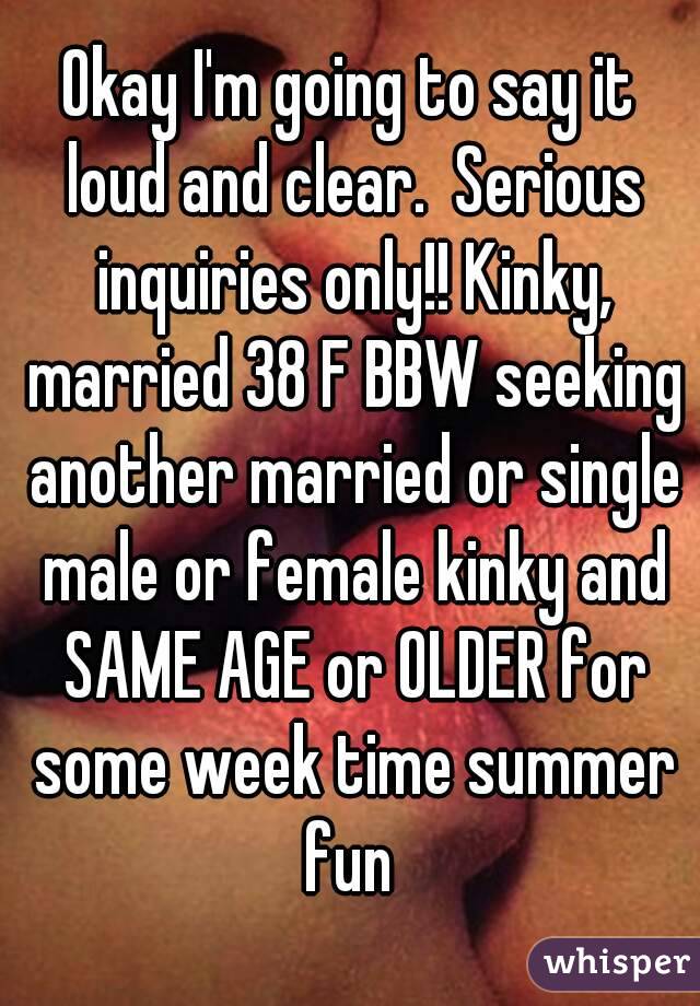 Okay I'm going to say it loud and clear.  Serious inquiries only!! Kinky, married 38 F BBW seeking another married or single male or female kinky and SAME AGE or OLDER for some week time summer fun 