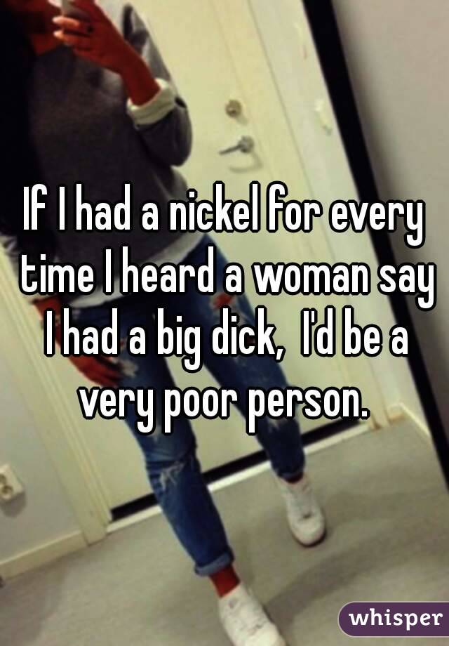 If I had a nickel for every time I heard a woman say I had a big dick,  I'd be a very poor person. 