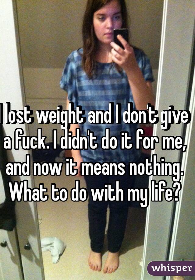 I lost weight and I don't give a fuck. I didn't do it for me, and now it means nothing. What to do with my life?