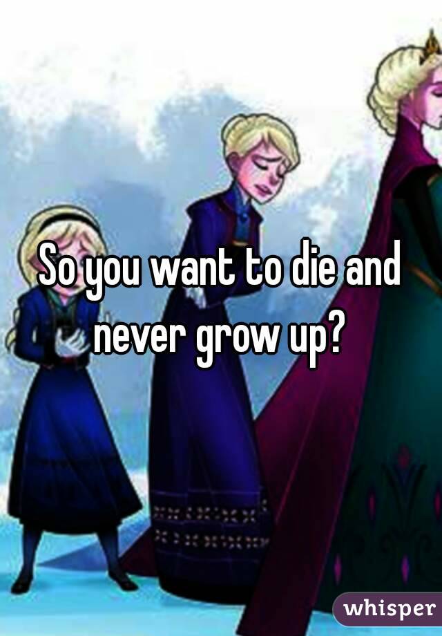 So you want to die and never grow up? 