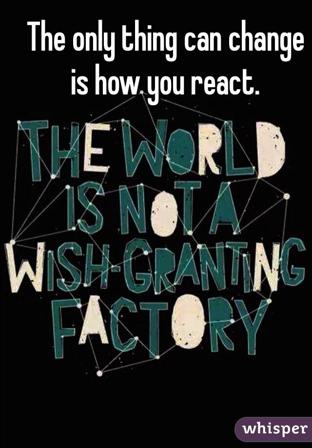 The only thing can change is how you react.