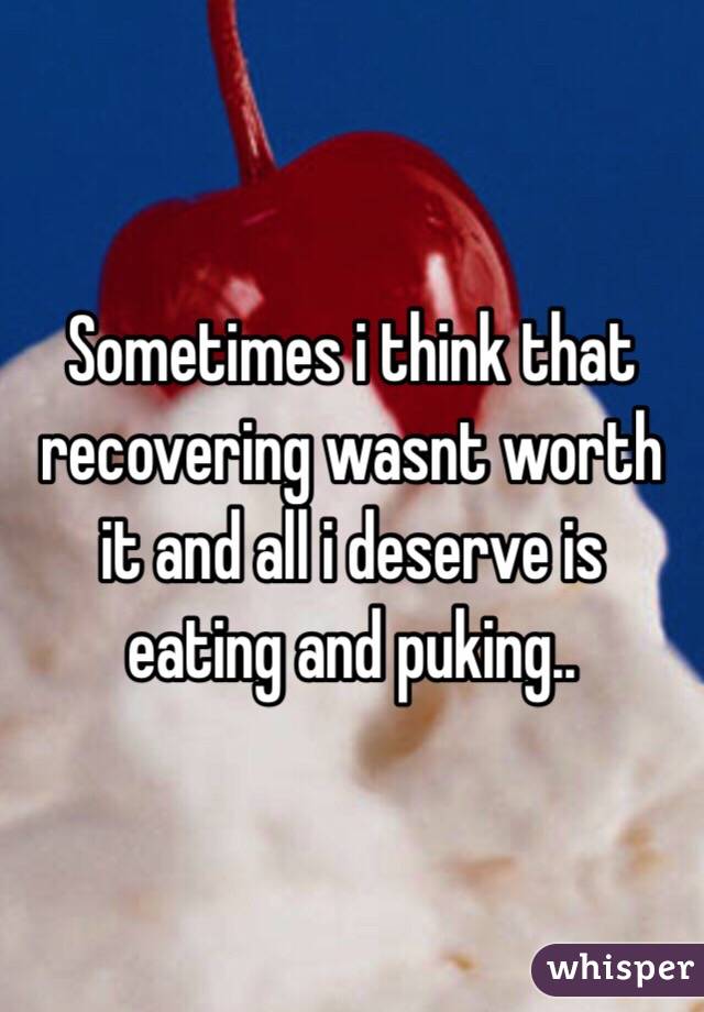 Sometimes i think that recovering wasnt worth it and all i deserve is eating and puking..