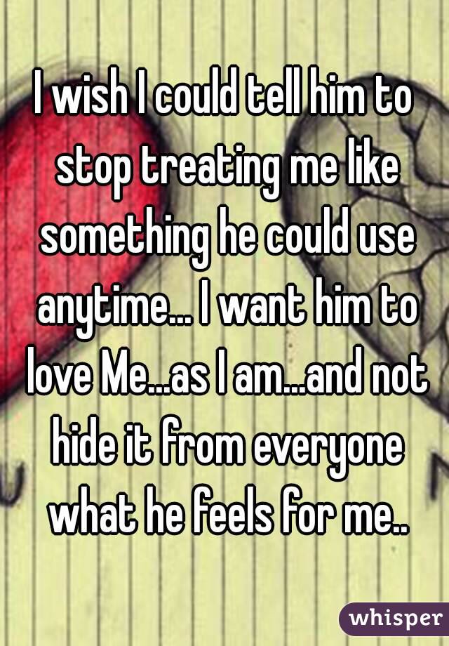 I wish I could tell him to stop treating me like something he could use anytime... I want him to love Me...as I am...and not hide it from everyone what he feels for me..