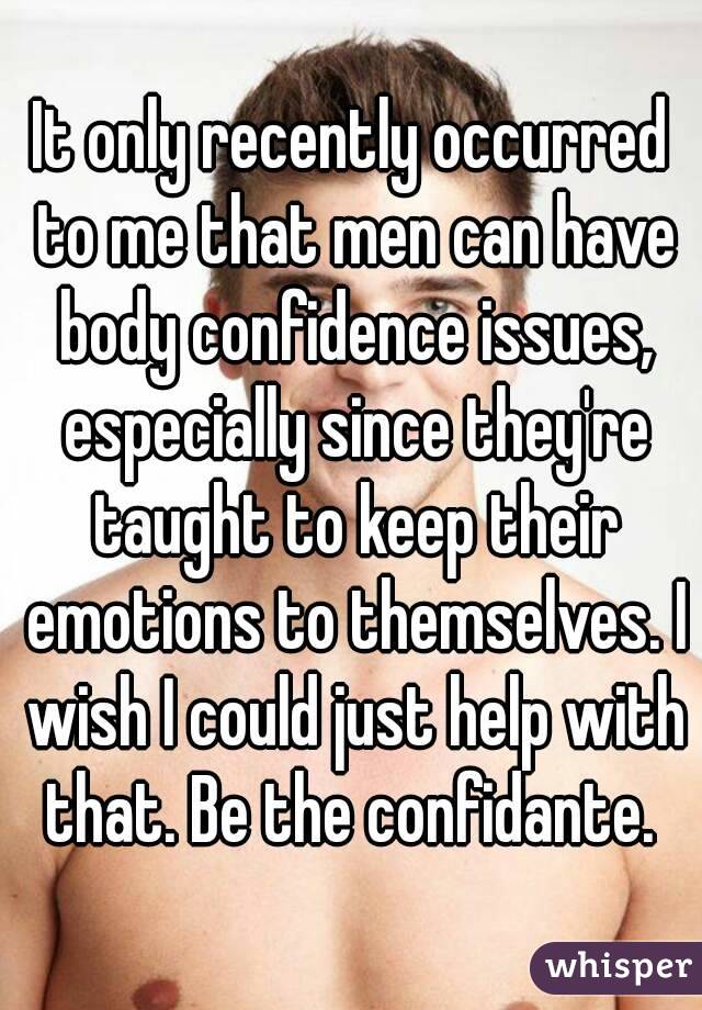 It only recently occurred to me that men can have body confidence issues, especially since they're taught to keep their emotions to themselves. I wish I could just help with that. Be the confidante. 