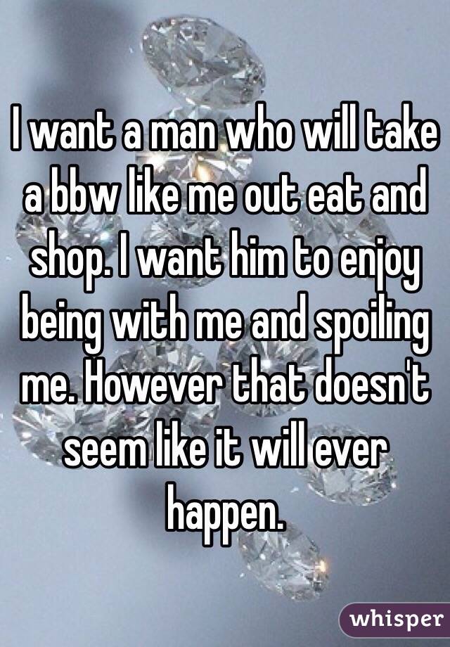 I want a man who will take a bbw like me out eat and shop. I want him to enjoy being with me and spoiling me. However that doesn't seem like it will ever happen. 