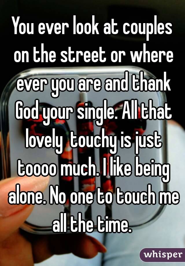 You ever look at couples on the street or where ever you are and thank God your single. All that lovely  touchy is just toooo much. I like being alone. No one to touch me all the time. 