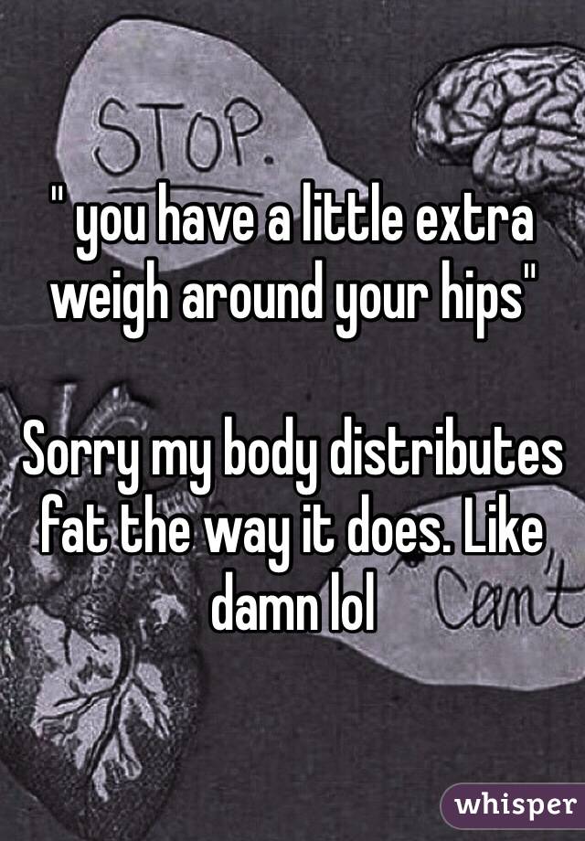 " you have a little extra weigh around your hips" 

Sorry my body distributes fat the way it does. Like damn lol 