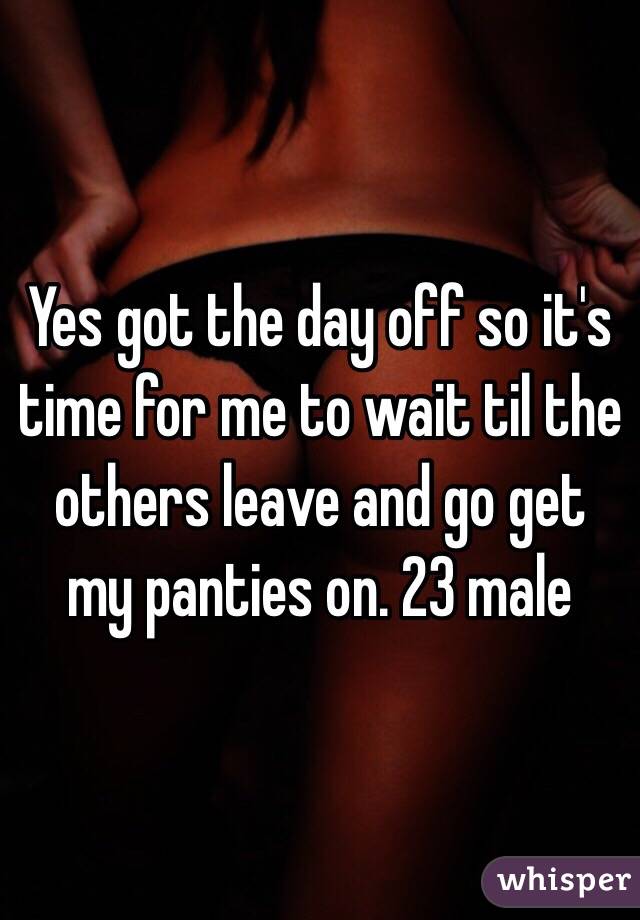 Yes got the day off so it's time for me to wait til the others leave and go get my panties on. 23 male 