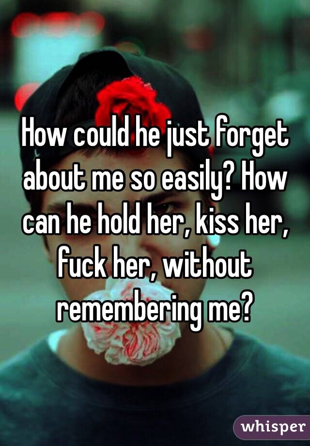 How could he just forget about me so easily? How can he hold her, kiss her, fuck her, without remembering me? 