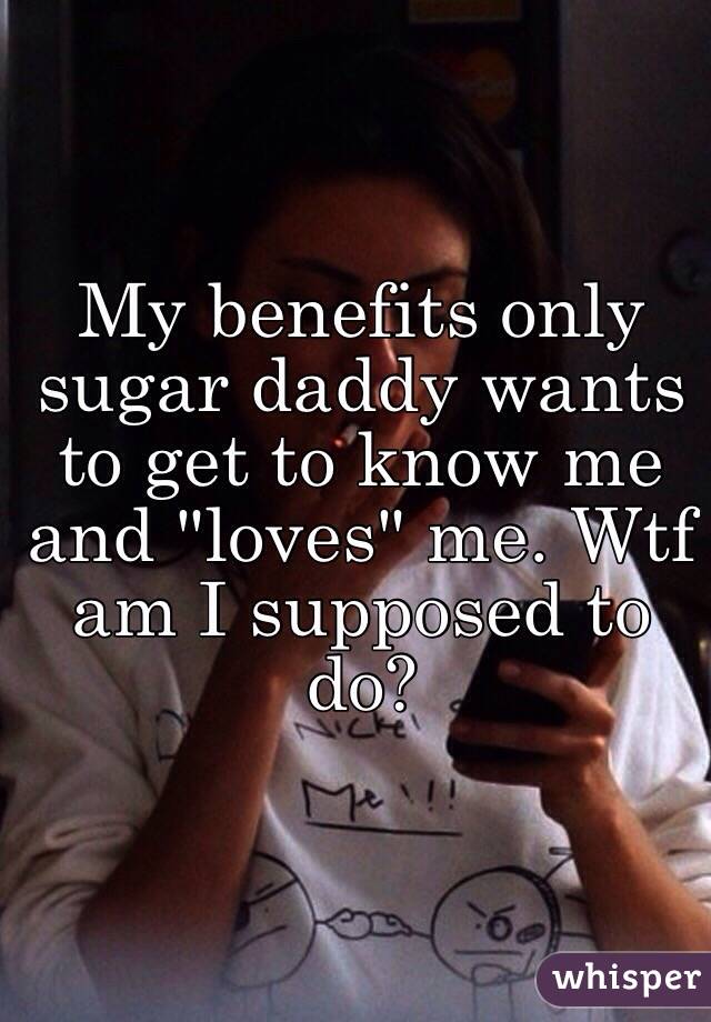 My benefits only sugar daddy wants to get to know me and "loves" me. Wtf am I supposed to do? 