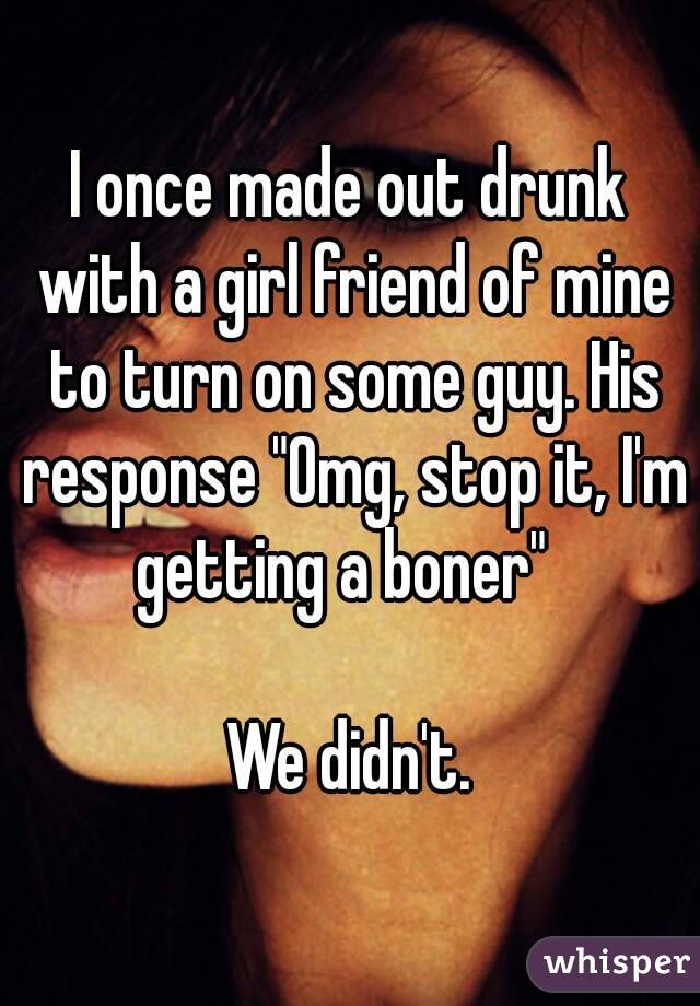 I once made out drunk with a girl friend of mine to turn on some guy. His response "Omg, stop it, I'm getting a boner"  

We didn't.