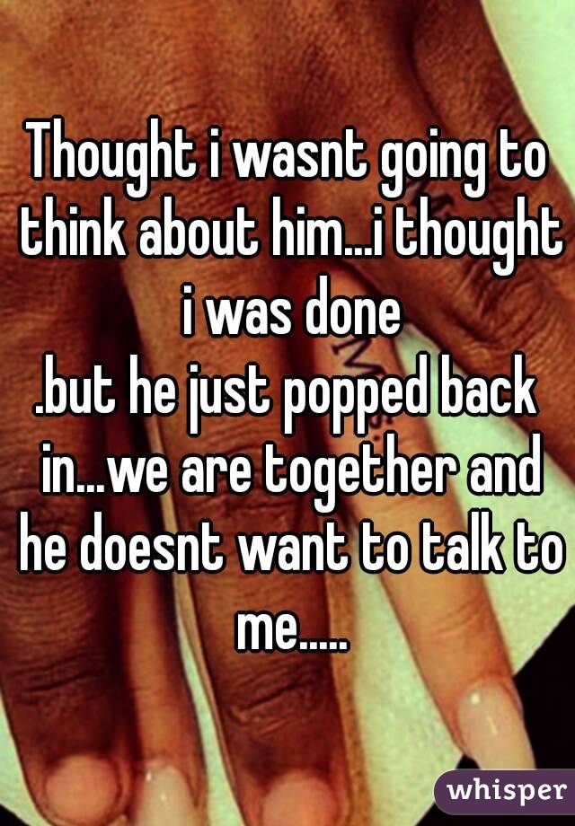 Thought i wasnt going to think about him...i thought i was done
.but he just popped back in...we are together and he doesnt want to talk to me.....