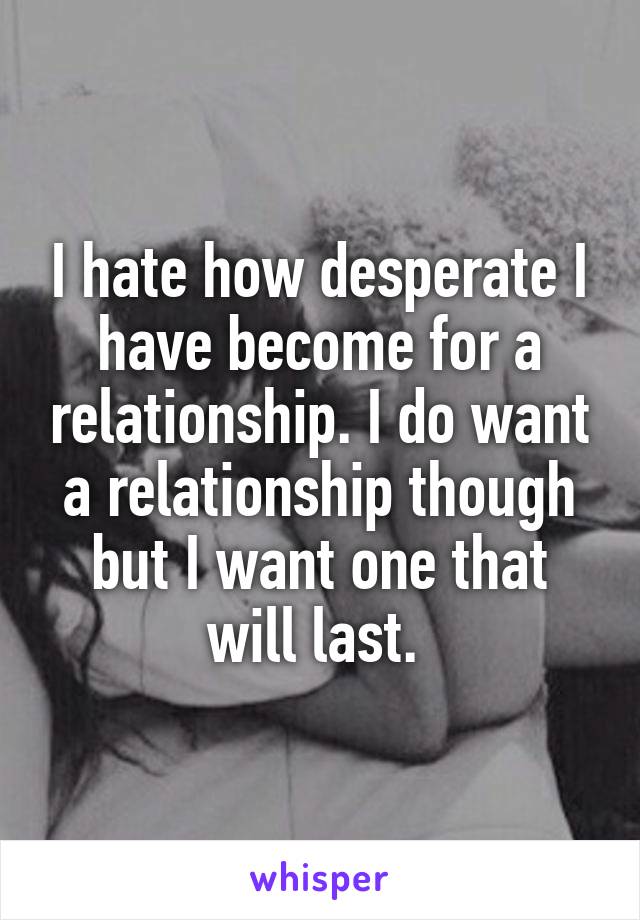 I hate how desperate I have become for a relationship. I do want a relationship though but I want one that will last. 