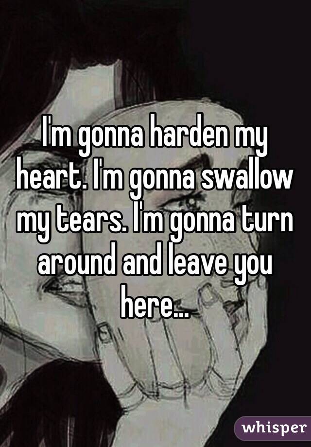 I'm gonna harden my heart. I'm gonna swallow my tears. I'm gonna turn around and leave you here...