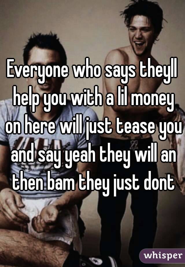 Everyone who says theyll help you with a lil money on here will just tease you and say yeah they will an then bam they just dont