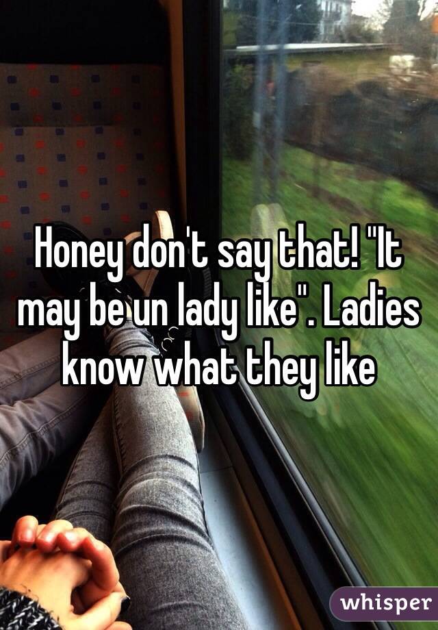 Honey don't say that! "It may be un lady like". Ladies know what they like 