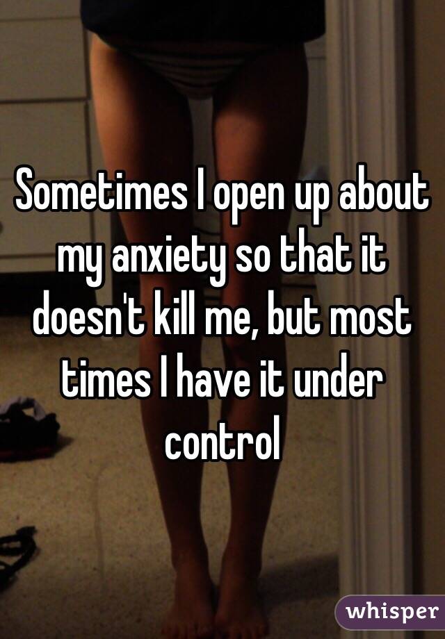 Sometimes I open up about my anxiety so that it doesn't kill me, but most times I have it under control