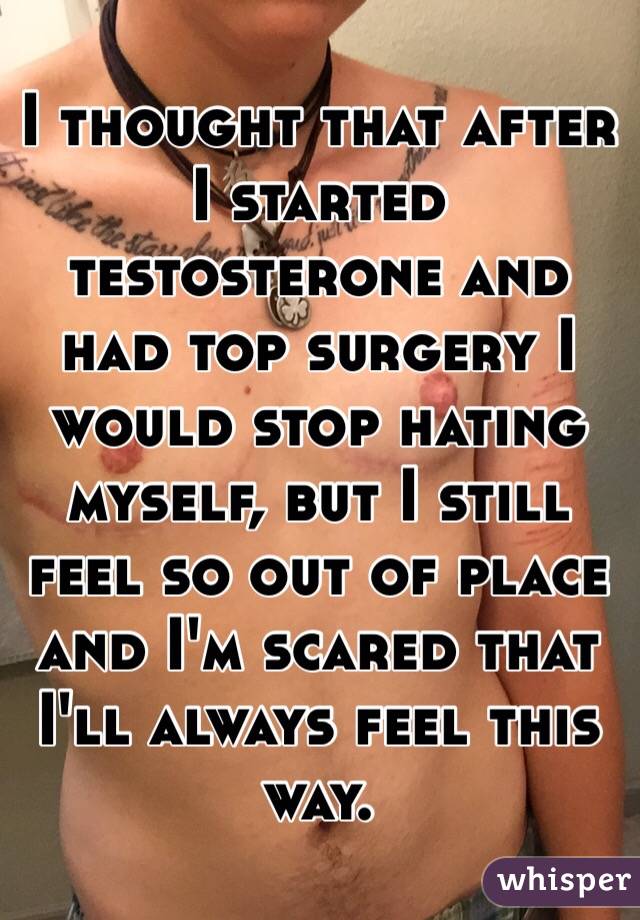 I thought that after I started testosterone and had top surgery I would stop hating myself, but I still feel so out of place and I'm scared that I'll always feel this way.