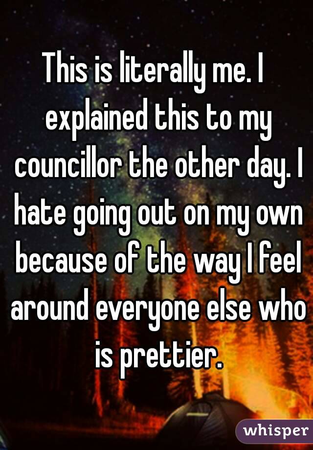 This is literally me. I  explained this to my councillor the other day. I hate going out on my own because of the way I feel around everyone else who is prettier.