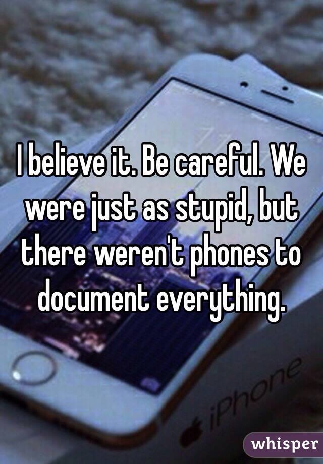 I believe it. Be careful. We were just as stupid, but there weren't phones to document everything. 