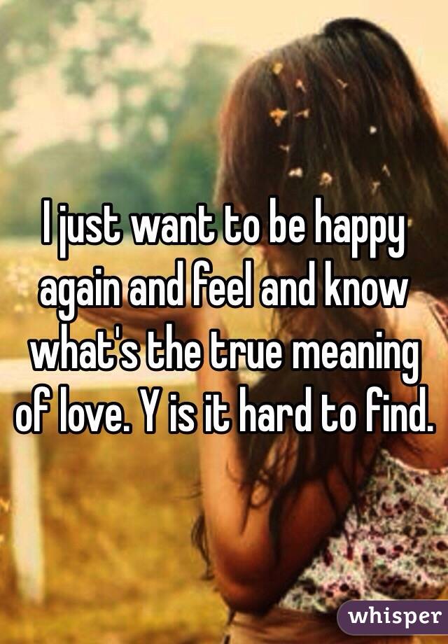 I just want to be happy again and feel and know what's the true meaning of love. Y is it hard to find. 